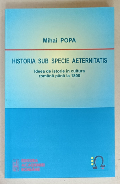 HISTORIA SUB SPECIE AETERNITATIS , IDEEA DE ISTORIE IN CULTURA ROMANA PANA LA  1800 de MIHAI POPA , 2010