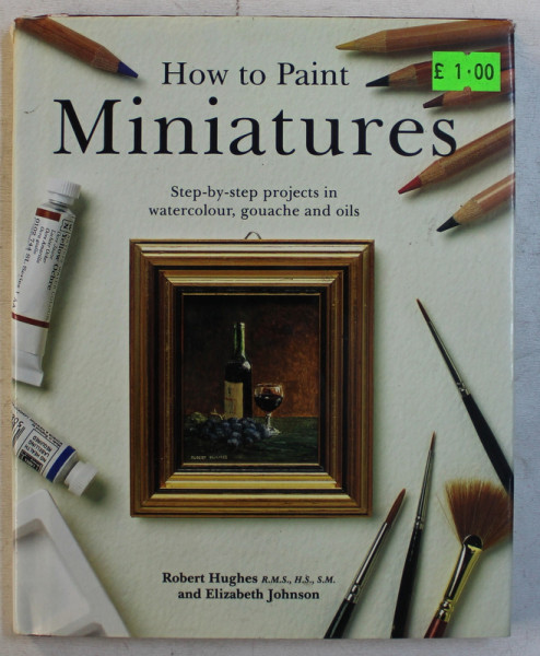 HOW TO PAINT MINIATURES  - STEP - BY -  STEP PROJECTS IN WATERCOLOUR , GOUACHE AND OILS by ROBERT HUGHES and ELIZABETH JOHNSON , 1994