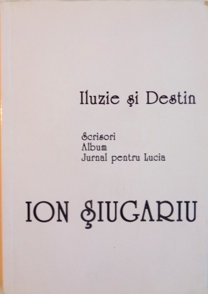 ILUZIE SI DESTIN, SCRISORI, ALBUM, JURNAL PENTRU LUCIA de ION SIUGARIU, 2006