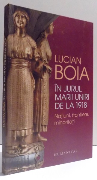 IN JURUL MARII UNIRI DE LA 1918 - NATIUNI , FRONTIERE , MINORITATI  de LUCIAN BOIA , 2017