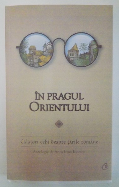 IN PRAGUL ORIENTULUI , CALATORI CEHI DESPRE TARILE ROMANE, SELECTIE , TRAD. SI NOTE de ANCA IRINA IONESCU , 2015