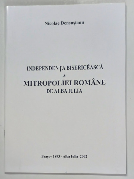INDEPENDENTA BISERICEASCA A MITROPOLIEI ROMANE DE ALBA - IULIA de NICOLAE DENSUSIANU , 2002 *EDITIE ANASTATICA