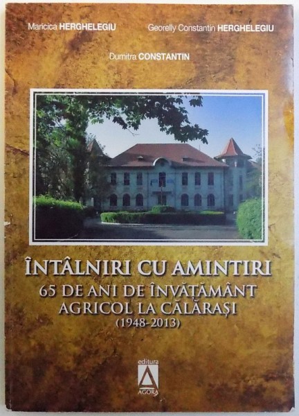 INTALNIRI CU AMINTIRI  - 65 DE ANI DE INVATAMANT AGRICOLLA CALARASI ( 1948 - 2013 ) de MARICICA HERGHELEGIU ...DUMITRA CONSTANTIN , 2013