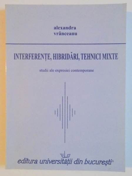 INTERFERENTE , HIBRIDARI , TEHNICI MIXTE , STUDII ALE EXPRESIEI CONTEMPORANE de ALEXANDRA VRANCEANU , 2007