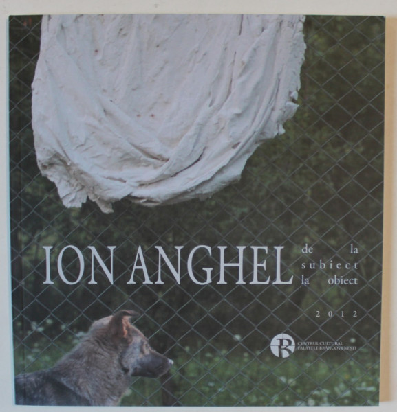 ION ANGHEL , DE LA SUBIECT LA OBIECT , CATALOG DE EXPOZITIE , 2012