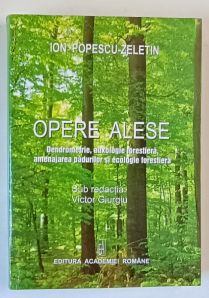 ION POPESCU - ZELETIN , OPERE ALESE , DENDROMETRIE , AUXOLOGIE FORESTIERA , AMENAJAREA PADURILOR SI ECOLOGIE FORESTIERA , sub redactia lui VICTOR GIURGIU , 2008