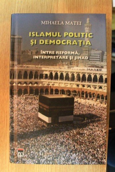 ISLAMUL POLITIC SI DEMOCRATIA . INTRE REFORMA , INTERPRETARE SI JIHAD de MIHAELA MATEI , 2011