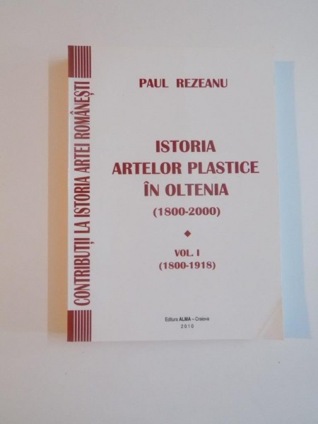 ISTORIA ARTELOR PLASTICE IN OLTENIA 1800 - 2000 , VOL. I 1800 - 1918 de PAUL REZEANU , 2010