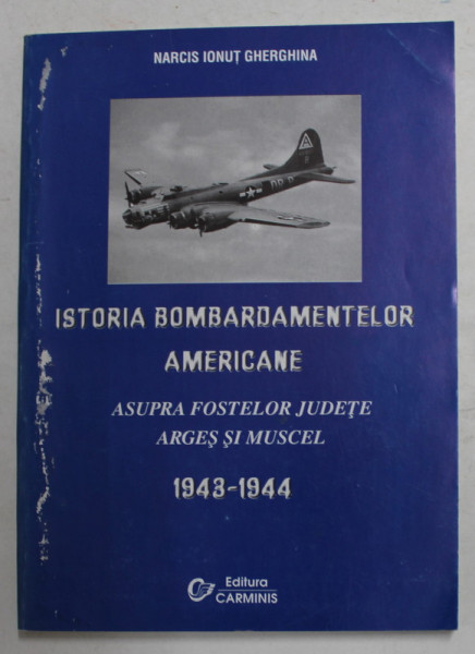 ISTORIA BOMBARDAMENTELOR AMERICANE ASUPRA FOSTELOR JUDETE ARGES SI MUSCEL 1943 - 1944 de NARCIS IONUT GHERGHINA , 2002