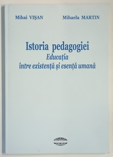 ISTORIA PEDAGOGIEI , EDUCATIA INTRE EXISTENTA SI ESENTA UMANA de MIHAI VISAN si MIHAELA MARTIN , 2013