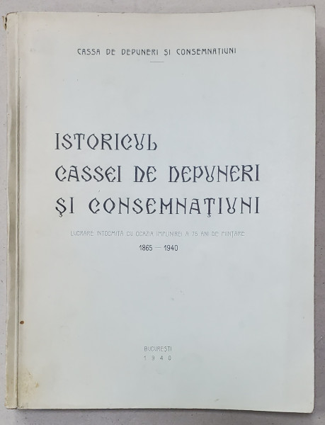 ISTORICUL CASSEI DE DEPUNERI SI CONSEMNATIUNI. LUCRARE INTOCMITA CU OCAZIA IMPLINIREI A 75 ANI DE FINANTARE 1865 - 1940, BUCURESTI 1940