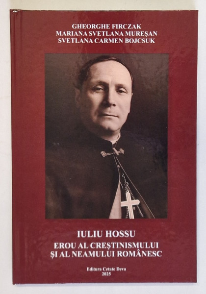 IULIU HOSSU , EROU AL CRESTINISMULUI SI AL NEAMULUI ROMANESC de GHEROGHE FIRCZAK ... SVETLANA CARMEN BOJCSUK , 2025