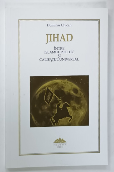 JIHAD , INTRE ISLAMUL POLITIC SI CALIFATUL UNIVERSAL de DUMITRU CHICAN , 2014