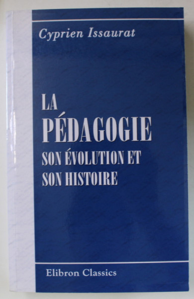 LA PEDAGOGIE , SON EVOLUTION ET SON HISTOIRE par CYPRIEN ISSAURAT , 1886 , EDITIE ANASTATICA , RETIPARITA  2006