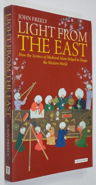 LIGHT FROM THE EAST- HOW THE SCIENCE OF MEDIEVAL ISLAM HELPED TO SHAPE THE WESTERN WORLD by JOHN FREELY , 2011