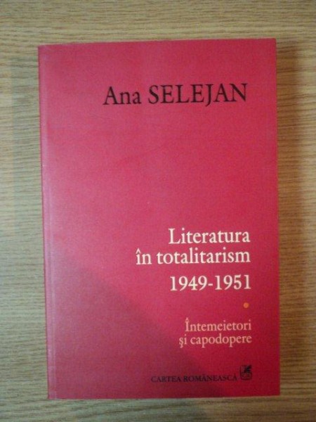 LITRATURA IN TOTALITARISM 1949- 1951, INTEMEIETORI SI CAPODOPERE de ANA SELEJAN 2007