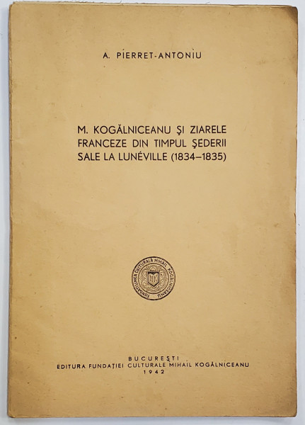 M. KOGALNICEANU SI ZIARELE FRANCEZE IN TINPUL SEDERII SALE LA LUNEVILLE ( 1834 - 1835 ) de A. PIERRET - ANTONIU , 1942