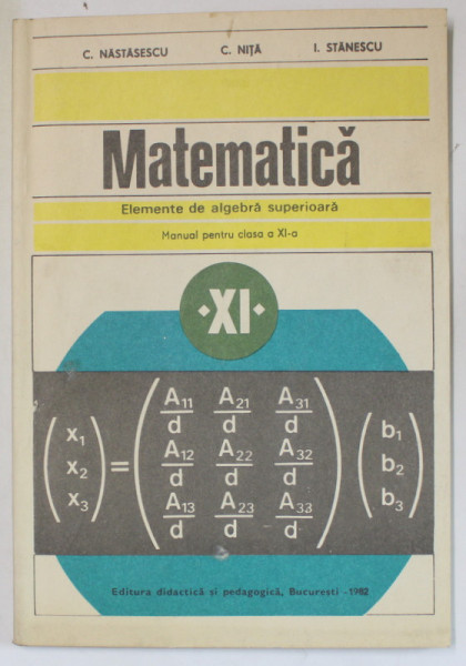 MATEMATICA , ELEMENTE DE ALGEBRA SUPERIOARA , MANUAL PENTRU CLASA A XI -A de C. NASTASESCU ...I. STANESCU , 1982