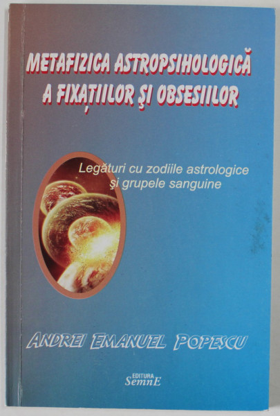 METAFIZICA ASTROPSIHOLOGICA A FIXATIILOR SI OBSESIILOR , LEGATURI CU ZODIILE ASTROLOGICE SI GRUPELE SANGUINE de ANDREI EMANUEL POPESCU , 2012 , DEDICATIE *