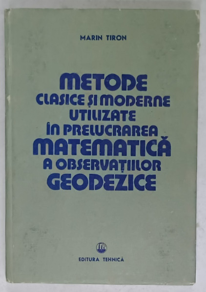 METODE CLASICE SI MODERNE UTILIZATE IN PRELUCRAREA MATEMATICA A OBSERVATIILOR GEODEZICE de MARIN TIRON , 1985