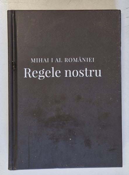 MIHAI  I AL ROMANIEI  - REGELE NOSTRU : MARTORI , EXPERIENTE , AMINTIRI REGALE , editor coordonator ALEXANDRU MURARU , 2018