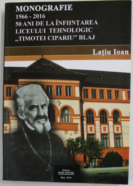 MONOGRAFIE - 1966- 2016 - 50 DE ANI DE LA INFIINTAREA LICEULUI TEHNOLOGIC '' TIMOTEI CIPARIU '' BLAJ de LATIU IOAN , 2016