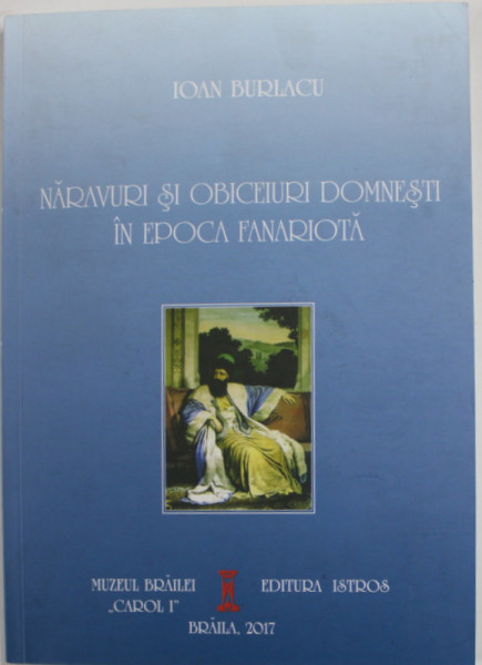 NARAVURI SI OBICEIURI DOMNESTI IN EPOCA FANARIOTA de IOAN BURLACU , 2017