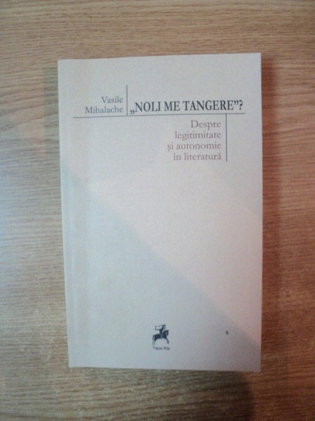 NOLI ME TANGERE , DESPRE LEGIMITATE SI AUTONOMIE IN LITERATURA de VASILE MIHALACHE , 2013