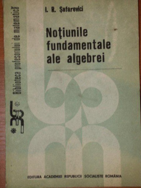 NOTIUNILE FUNDAMENTALE ALE ALGEBREI de I.R.SAFAREVICI