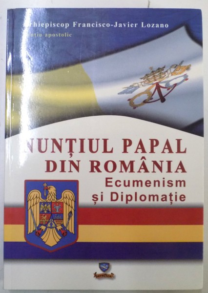 NUNTIUL PAPAL DIN ROMANIA , ECUMENISM SI DIPLOMATIE de ARHIEPISCOP FRANCISCO - JAVIER LOZANO , 2013