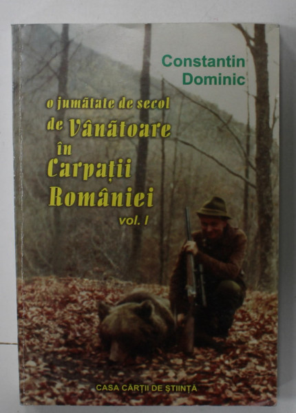 O JUMATATE DE SECOL DE VANATOARE IN CARPATII ROMANIEI , VOLUMUL I de CONSTANTIN DOMINIC , 2000