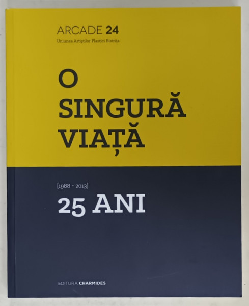O SINGURA VIATA 1988 - 2013 , 25 DE ANI , ALBUM DE ARTA EDITAT DE ARCADE 24 , UNIUNEA ARTISTILOR PLASTICI BISTRITA , 2013