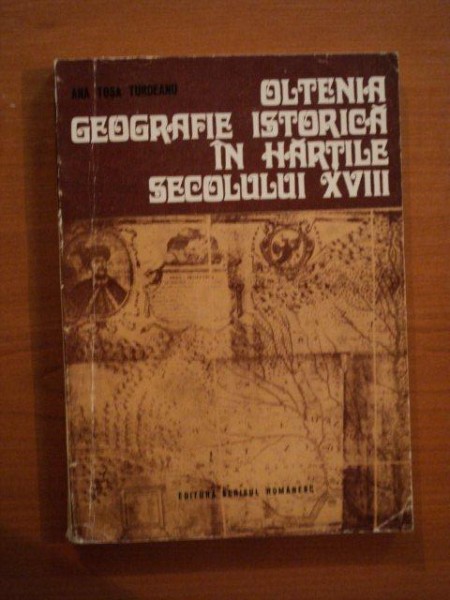 OLTENIA GEOGRAFIE ISTORICA IN HARTILE SECOLULUI XVIII de DR. ANA TOSA TURDEANU , Craiova 1975