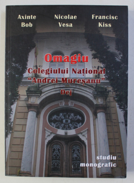 OMAGIU COLEGIULUI NATIONAL " ANDREI MURESANU " DEJ - studiu monografic de AXINTE BOB ...FRANCISC KISS , 2007