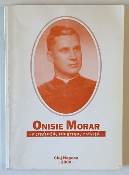 ONISIE MORAR , O CREDINTA , UN DRUM , O VIATA , editie ingrijita de RODICA - ANA DAN si VALERIA - GEMMA MORARU , 2000