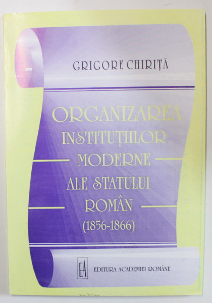 ORGANIZAREA INSTITUTIILOR MODERNE ALE STATULUI ROMAN ( 1856 -1866  ) de GRIGORE CHIRITA , 1999