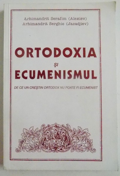 ORTODOXIA SI ECUMENISMUL , DE CE UN CRESTIN ORTODOX NU POATE FI ECUMENIST de SERAFIM ( ALEXIEV ) si SERGHEI ( JAZADJIEV ) , 1997