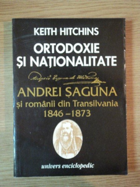 ORTODOXIE SI NATIONALITATE , ANDREI SAGUNA SI ROMANII DIN TRANSILVANIA 1846 - 1873 de KEITH HITCHINS , Bucuresti 1995