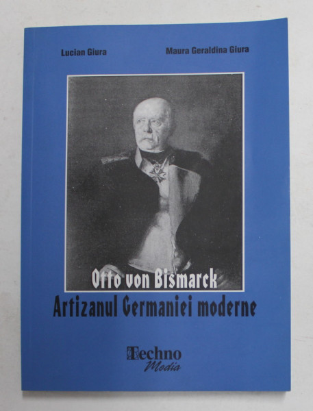 OTTO VON BISMARCK - ARTIZANUL GERMANIEI  MODERNE de LUCIAN GIURA si MAURA GERALDINA GIURA , 2003