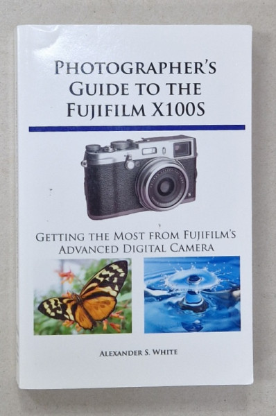 PHOTOGRAPHER'S GUIDE TO THE FUJUFILM X100S , GETTING THE MOST FROM FUJIFILM 'S ADVANCED DIGITAL CAMERA by ALEXANDER S. WHITE , 2013