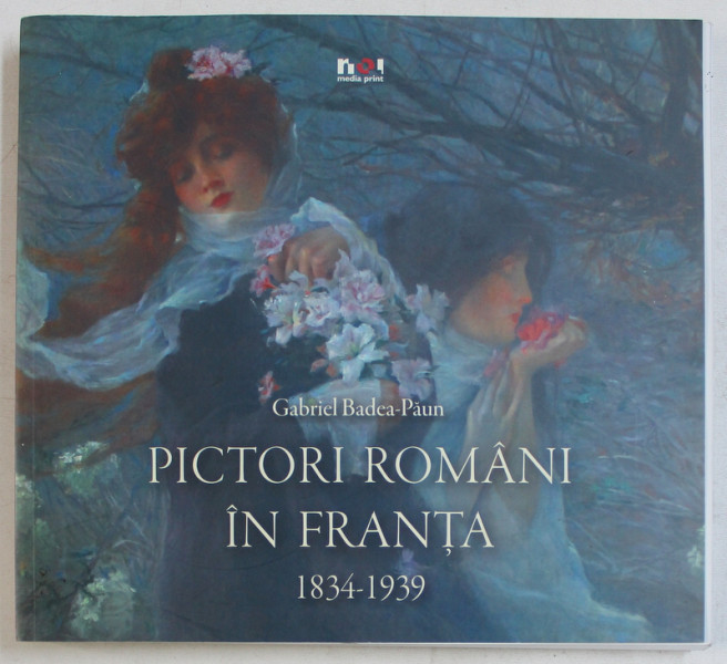 PICTORI ROMANI IN FRANTA 1834 - 1939 de GABRIEL BADEA - PAUN , 2012