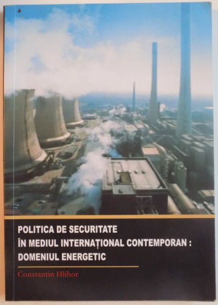 POLITICA DE SECURITATE IN MEDIUL INTERNATIONAL CONTEMPORAN : DOMENIUL ENERGETIC  de CONSTANTIN HLIHOR , 2008