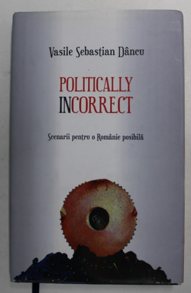 POLITICALLY INCORRECT - SCENARII PENTRU O ROMANIE POSIBILA de VASILE SEBASTIAN DANCU , 2017