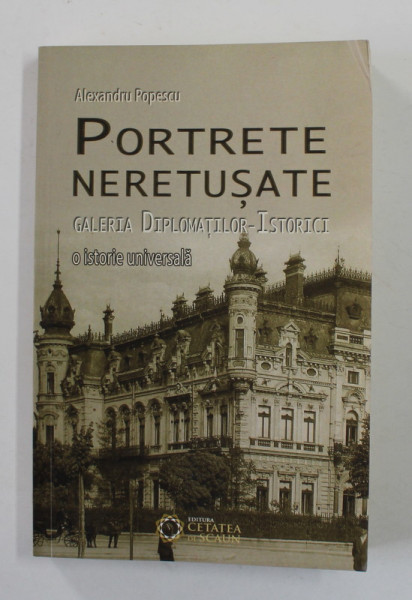 PORTRETE NERETUSATE - GALERIA DIPLOMATILOR - ISTORICI - O ISTORIE UNIVERSALA de ALEXANDRU POPESCU , 2016 , DEDICATIE *