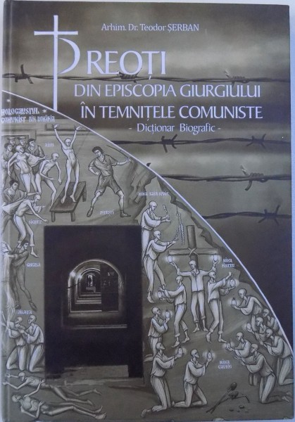 PREOTI DIN EPISCOPIA GIURGIULUI IN TEMNITELE COMUNISTE  - DICTIONAR BIOGRAFIC de ARHIMANDRIT DR. TEODOR SERBAN , 2017