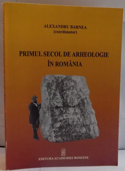 PRIMUL SECOL DE ARHEOLOGIE ROMANIA de ALEXANDRU BARNEA , 2010