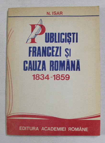 PUBLICISTI FRANCEZI SI CAUZA ROMANA 1834 - 1859 de N. ISAR , 1991