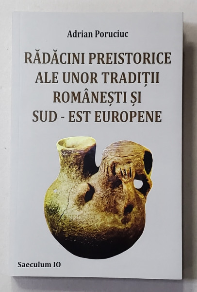 RADACINI PREISTORICE ALE UNOR TRADITII ROMANESTI SI SUD- EST EUROPENE de ADRIAN PORUCIUC , 2017