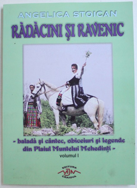 RADACINI SI RAVENIC - BALADA SI CANTEC , OBICEIURI SI LEGENDE DIN PLAIUL MUNTELUI MEHEDINTI , VOL. I de ANGELICA STOICAN , 2006