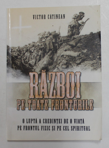 RAZBOI PE TOATE FRONTURILE - O LUPTA A CREDINTEI DE O VIATA PE FRONTUL FIZIC SI PE CEL  SPIRITUAL de VICTOR CATINEAN , 2008